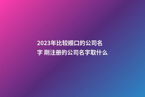 2023年比较顺口的公司名字 刚注册的公司名字取什么-第1张-公司起名-玄机派